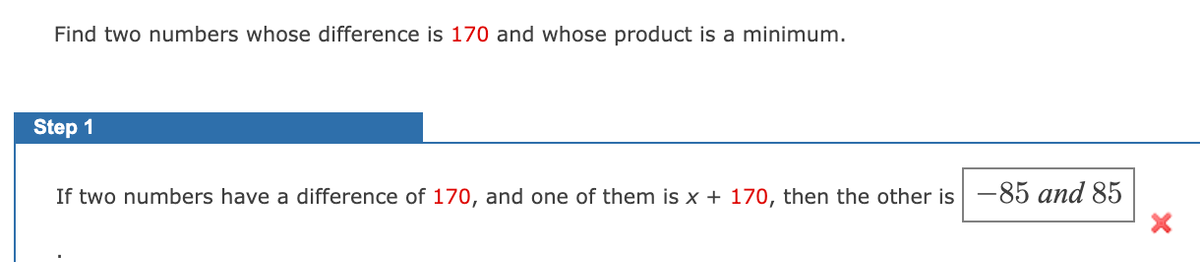 Find two numbers whose difference is 170 and whose product is a minimum.
Step 1
If two numbers have a difference of 170, and one of them is x + 170, then the other is -85 and 85
