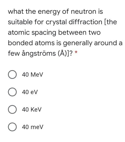 what the energy of neutron is
suitable for crystal diffraction [the
atomic spacing between two
bonded atoms is generally around a
few ångströms (A)]? *
40 MeV
O 40 ev
O 40 Kev
O 40 meV
