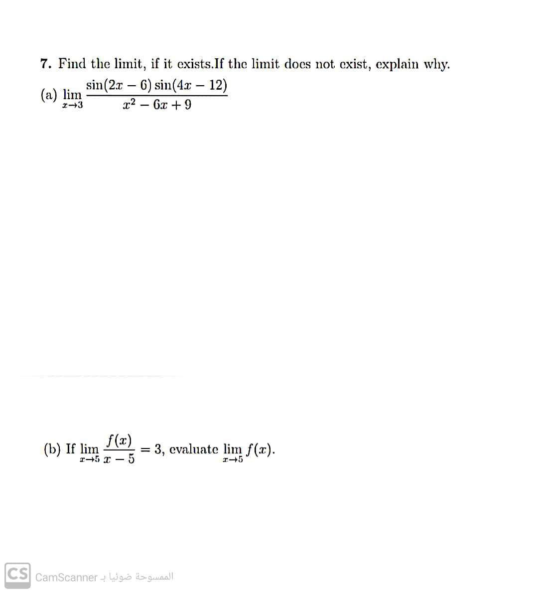 7. Find the limit, if it exists. If the limit does not exist, explain why.
(a) lim
sin (2x6) sin(4x – 12)
x². 6x + 9
x-3
-
f(x)
x-5x -5
(b) If lim
= 3, evaluate lim f(x).
x-5
الممسوحة ضوئيا بـ CS camscanner|