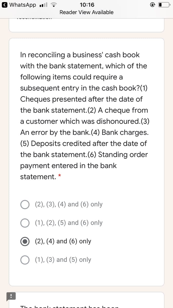O WhatsApp ll
10:16
Reader View Available
In reconciling a business' cash book
with the bank statement, which of the
following items could require a
subsequent entry in the cash book?(1)
Cheques presented after the date of
the bank statement.(2) A cheque from
a customer which was dishonoured.(3)
An error by the bank.(4) Bank charges.
(5) Deposits credited after the date of
the bank statement.(6) Standing order
payment entered in the bank
statement.
(2), (3), (4) and (6) only
(1), (2), (5) and (6) only
(2), (4) and (6) only
(1), (3) and (5) only
