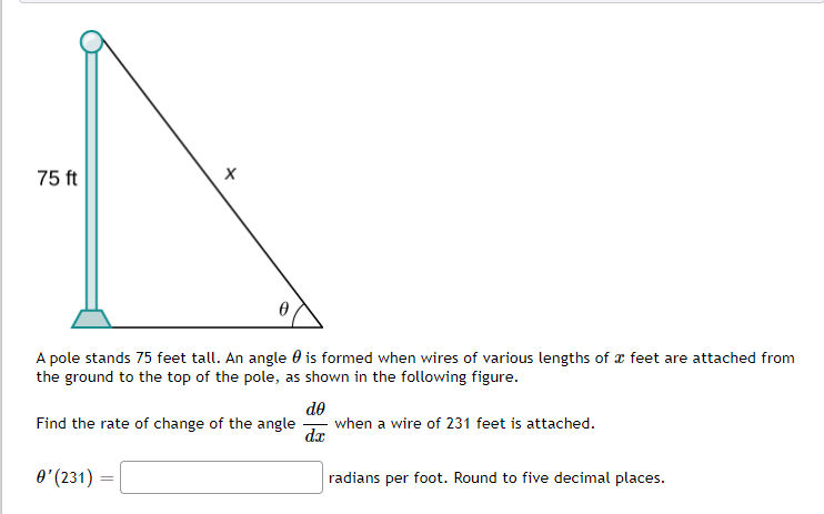 75 ft
A pole stands 75 feet tall. An angle 0 is formed when wires of various lengths of r feet are attached from
the ground to the top of the pole, as shown in the following figure.
de
when a wire of 231 feet is attached.
dx
Find the rate of change of the angle
O' (231) =
radians per foot. Round to five decimal places.
