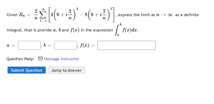 3
2
Given Rn
6+ i–
6+ i-
express the limit as n → 0 as a definite
integral, that is provide a, b and f(x) in the expression
|
f(x)dx.
b =
f(x) =
a =
Question Help: M Message instructor
Submit Question
Jump to Answer
