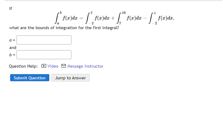 If
10
| f(z)dz = / f(z)dr + f(x)dzx – f(2)dz,
what are the bounds of integration for the first integral?
a =
and
b =
Question Help: D Video M Message instructor
Submit Question
Jump to Answer
