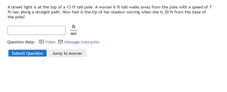 A street light is at the top of a 13 ft tall pole. A woman 6 ft tall walks away from the pole with a speed of 7
ft/sec along a straight path. How fast is the tip of her shadow moving when she is 30 ft from the base of
the pole?
ft
sec
Question Help: D Video M Message instructor
Submit Question
Jump to Answer
