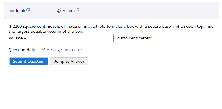 Textbook 2
Videos
[+]
If 2200 square centimeters of material is available to make a box with a square base and an open top, find
the largest possible volume of the box.
Volume =
cubic centimeters.
Question Help: M Message instructor
Submit Question
Jump to Answer
