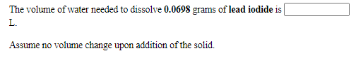The volume of water needed to dissolve 0.0698 grams of lead iodide is
L.
Assume no volume change upon addition of the solid.

