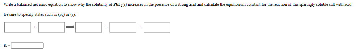 Write a balanced net ionic equation to show why the solubility of PbF,(s) increases in the presence of a strong acid and calculate the equilibrium constant for the reaction of this sparingly soluble salt with acid.
Be sure to specify states such as (aq) or (s).
K=
