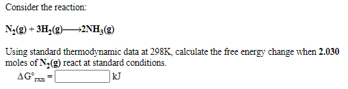 Consider the reaction:
N2(9) + 3H,(g)2NH3(g)
Using standard thermodynamic data at 298K, calculate the free energy change when 2.030
moles of N,(g) react at standard conditions.
AG°.
|kJ
rxn
