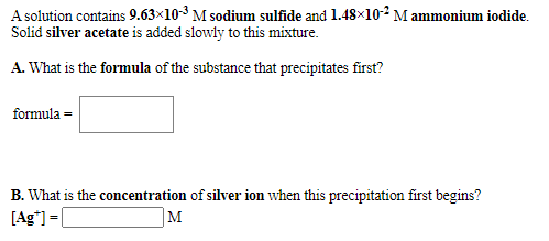 A solution contains 9.63×10-3 M sodium sulfide and 1.48×102 M ammonium iodide.
Solid silver acetate is added slowly to this mixture.
A. What is the formula of the substance that precipitates first?
formula =
B. What is the concentration of silver ion when this precipitation first begins?
[Ag*) =
M

