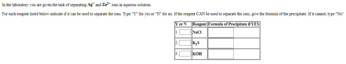 In the laboratory you are given the task of separating Ag* and Zn?* ions in aqueous solution.
For each reagent listed below indicate if it can be used to separate the ions. Type "Y" for yes or "N" for no. If the reagent CAN be used to separate the ions, give the formula of the precipitate. If it cannot, type "No"
Yor N Reagent Formula of Precipitate if YES
1.
NaCI
2.
K,S
3.
|Кон
