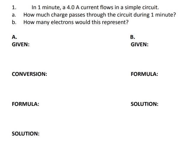 In 1 minute, a 4.0 A current flows in a simple circuit.
How much charge passes through the circuit during 1 minute?
b. How many electrons would this represent?
1.
а.
A.
В.
GIVEN:
GIVEN:
CONVERSION:
FORMULA:
FORMULA:
SOLUTION:
SOLUTION:
