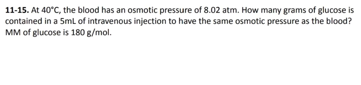 11-15. At 40°C, the blood has an osmotic pressure of 8.02 atm. How many grams of glucose is
contained in a 5mL of intravenous injection to have the same osmotic pressure as the blood?
MM of glucose is 180 g/mol.
