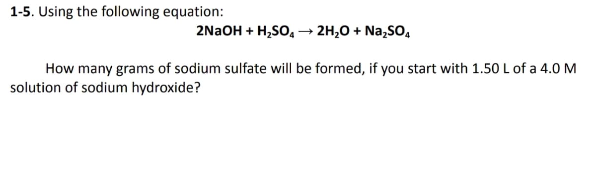 1-5. Using the following equation:
2NaOH + H,SO,
2H,0 + Na,SO,
How many grams of sodium sulfate will be formed, if you start with 1.50 L of a 4.0 M
solution of sodium hydroxide?
