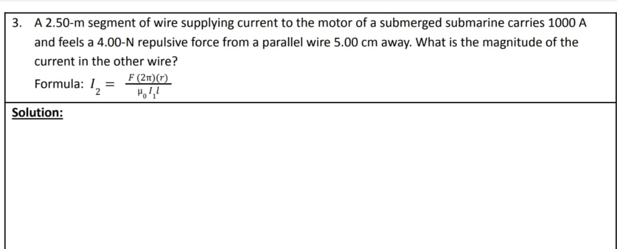 3. A 2.50-m segment of wire supplying current to the motor of a submerged submarine carries 1000 A
and feels a 4.00-N repulsive force from a parallel wire 5.00 cm away. What is the magnitude of the
current in the other wire?
Formula: 1,
F (2n)(r)
Solution:
