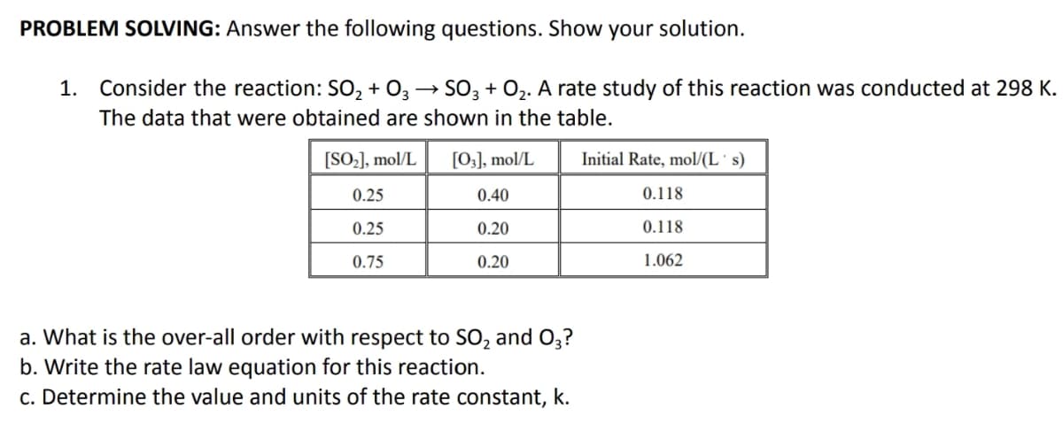 PROBLEM SOLVING: Answer the following questions. Show your solution.
1. Consider the reaction: SO, + O3 → SO3 + 02. A rate study of this reaction was conducted at 298 K.
The data that were obtained are shown in the table.
[SO-], mol/L
[0;], mol/L
Initial Rate, mol/(L' s)
0.25
0.40
0.118
0.25
0.20
0.118
0.75
0.20
1.062
a. What is the over-all order with respect to SO, and O3?
b. Write the rate law equation for this reaction.
c. Determine the value and units of the rate constant, k.
