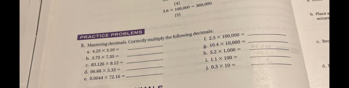 (4)
3.6 × 100,000 = 360,000
(5)
b. Place a
accura
PRACTICE PROBL EMS
5. Mastering decimals. Correctly multiply the following decimals:
a. 4.25 × 3.10 =
f. 2.5 × 100,000 =
g. 10.4 × 10,000 =
h. 5.2 × 1,000
b. 3.75 × 7.35 =
52.00
c. Bec
c. 83.126 × 8.12 =
d. 66.66 × 3.33 =
i. 1.1 X 100 =
e. 0.0044 × 72.16 =
j. 0.3 × 10 =
d.
