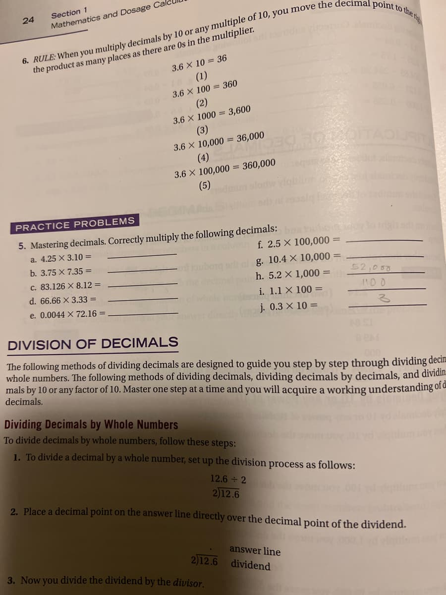 Section 1
24
Mathematics and Dosage Ca
the product as many places as there are 0s in the multiplier.
me 3.6 X 10 = 36
100-10(1)
3.6 X 100 = 360
(2)
3.6 X 1000 = 3,600
(3)
3.6 X 10,000 = 36,000
(4)
3.6 X 100,000 = 360,000
(5)
PRACTICE PROBLEMS
5. Mastering decimals. Correctly multiply the following decimals: boa hubo
f. 2.5 X 100,000 =
a. 4.25 X 3.10 =
b. 3.75 X 7.35 =
g. 10.4 X 10,000 =
c. 83.126 X 8.12 =
the
h. 5.2 X 1,000 =
52,050
d. 66.66 X 3.33 =
i. 1.1 X 100 =
e. 0.0044 X 72.16 =
j. 0.3 × 10 =
DIVISION OF DECIMALS
The following methods of dividing decimals are designed to guide you step by step through dividing decim
whole numbers. The following methods of dividing decimals, dividing decimals by decimals, and dividin:
mals by 10 or any factor of 10. Master one step at a time and you will acquire a working understanding of d
decimals.
Dividing Decimals by Whole Numbers
To divide decimals by whole numbers, follow these steps:
1. To divide a decimal by a whole number, set up the division process as follows:
12.6 2
2)12.6
2. Place a decimal point on the answer line directly over the decimal point of the dividend.
2)12.6
3. Now you divide the dividend by the divisor.
answer line
dividend
