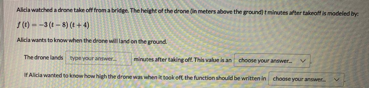 Alicia watched a drone take off from a bridge. The height of the drone (in meters above the ground) t minutes after takeoff is modeled by:
f (t) = -3 (t – 8) (t+ 4)
Alicia wants to know when the drone will land on the ground.
The drone lands type your answer.
minutes after taking off. This value is an
choose your answer.
If Alicia wanted to know how high the drone was when it took off, the function should be written in choose your answer.
