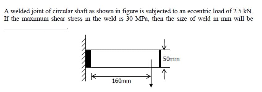 A welded joint of circular shaft as shown in figure is subjected to an eccentric load of 2.5 kN.
If the maximum shear stress in the weld is 30 MPa, then the size of weld in mm will be
50mm
160mm
