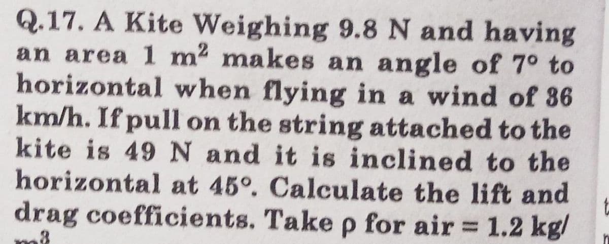 Q.17. A Kite Weighing 9.8 N and having
an area 1 m makes an angle of 7° to
horizontal when flying in a wind of 386
km/h. If pull on the string attached to the
kite is 49 N and it is inclined to the
horizontal at 45°. Calculate the lift and
drag coefficients. Take p for air = 1.2 kg/
