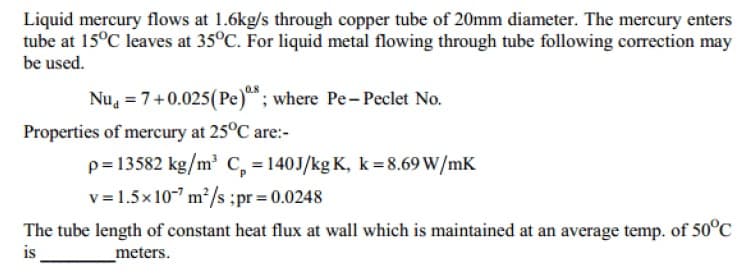 Liquid mercury flows at 1.6kg/s through copper tube of 20mm diameter. The mercury enters
tube at 15°C leaves at 35°C. For liquid metal flowing through tube following correction may
be used.
Nu, = 7+0.025(Pe); where Pe- Peclet No.
Properties of mercury at 25°C are:-
p= 13582 kg/m C, =140J/kg K, k= 8.69 W/mK
v = 1.5x10-" m²/s ;pr = 0.0248
The tube length of constant heat flux at wall which is maintained at an average temp. of 50°C
is
_meters.
