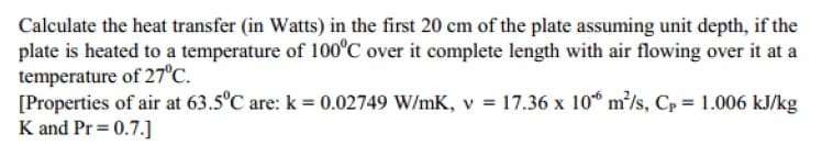 Calculate the heat transfer (in Watts) in the first 20 cm of the plate assuming unit depth, if the
plate is heated to a temperature of 100C over it complete length with air flowing over it at a
temperature of 27°C.
[Properties of air at 63.5°C are: k = 0.02749 W/mK, v = 17.36 x 10“ m/s, Cp = 1.006 kJ/kg
K and Pr= 0.7.]
