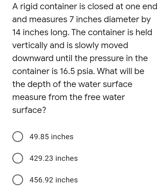 A rigid container is closed at one end
and measures 7 inches diameter by
14 inches long. The container is held
vertically and is slowly moved
downward until the pressure in the
container is 16.5 psia. What will be
the depth of the water surface
measure from the free water
surface?
O 49.85 inches
429.23 inches
O 456.92 inches
