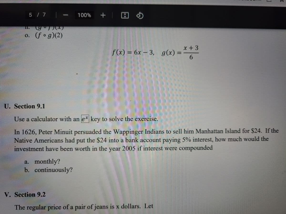 5 / 7
100%
I.
o. (fo g)(2)
x+3
f (x)
%3 6x-3, g(x) =
6.
U. Section 9.1
Use a calculator with an e* key to solve the exercise.
In 1626, Peter Minuit persuaded the Wappinger Indians to sell him Manhattan Island for $24. If the
Native Americans had put the $24 into a bank account paying 5% interest, how much would the
investment have been worth in the year 2005 if interest were compounded
a. monthly?
b. continuously?
V. Section 9.2
The regular price of a pair of jeans is x dollars. Let
