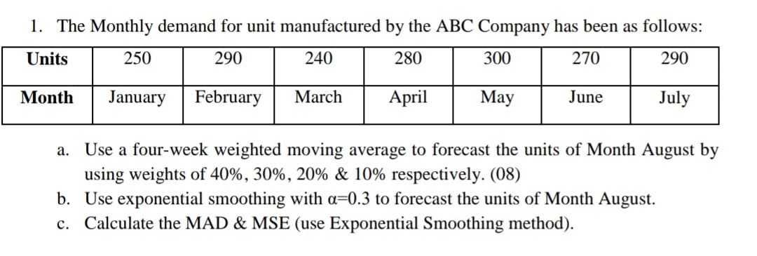 1. The Monthly demand for unit manufactured by the ABC Company has been as follows:
Units
250
290
240
280
300
270
290
Month
January
February
March
April
May
June
July
a. Use a four-week weighted moving average to forecast the units of Month August by
using weights of 40%, 30%, 20% & 10% respectively. (08)
b. Use exponential smoothing with a=0.3 to forecast the units of Month August.
c. Calculate the MAD & MSE (use Exponential Smoothing method).
