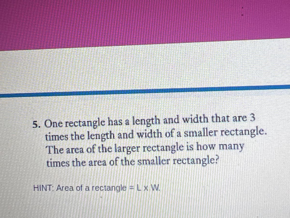 5. One rectangle has a length and width that are 3
times the length and width of a smaller rectangle.
The area of the larger rectangle is how many
times the area of the smaller rectangle?
HINT: Area of a rectangle = Lx W.
