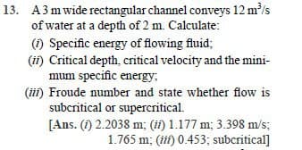 13. A3 m wide rectangular channel conveys 12 m/s
of water at a depth of 2 m. Calculate:
(1) Specific energy of flowing fluid;
(ii) Critical depth, critical velocity and the mini-
mum specific energy,
(ii) Froude number and state whether flow is
subcritical or supercritical.
[Ans. (1) 2.2038 m; (ii) 1.177 m; 3.398 m/s;
1.765 m; (iii) 0.453; subcritical]
