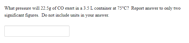 What pressure will 22.5g of CO exert in a 3.5 L container at 75°C? Report answer to only two
significant figures. Do not include units in your answer.
