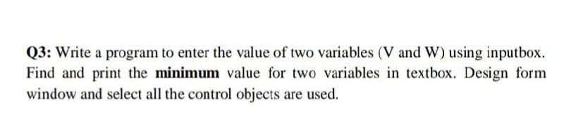 Q3: Write a program to enter the value of two variables (V and W) using inputbox.
Find and print the minimum value for two variables in textbox. Design form
window and select all the control objects are used.
