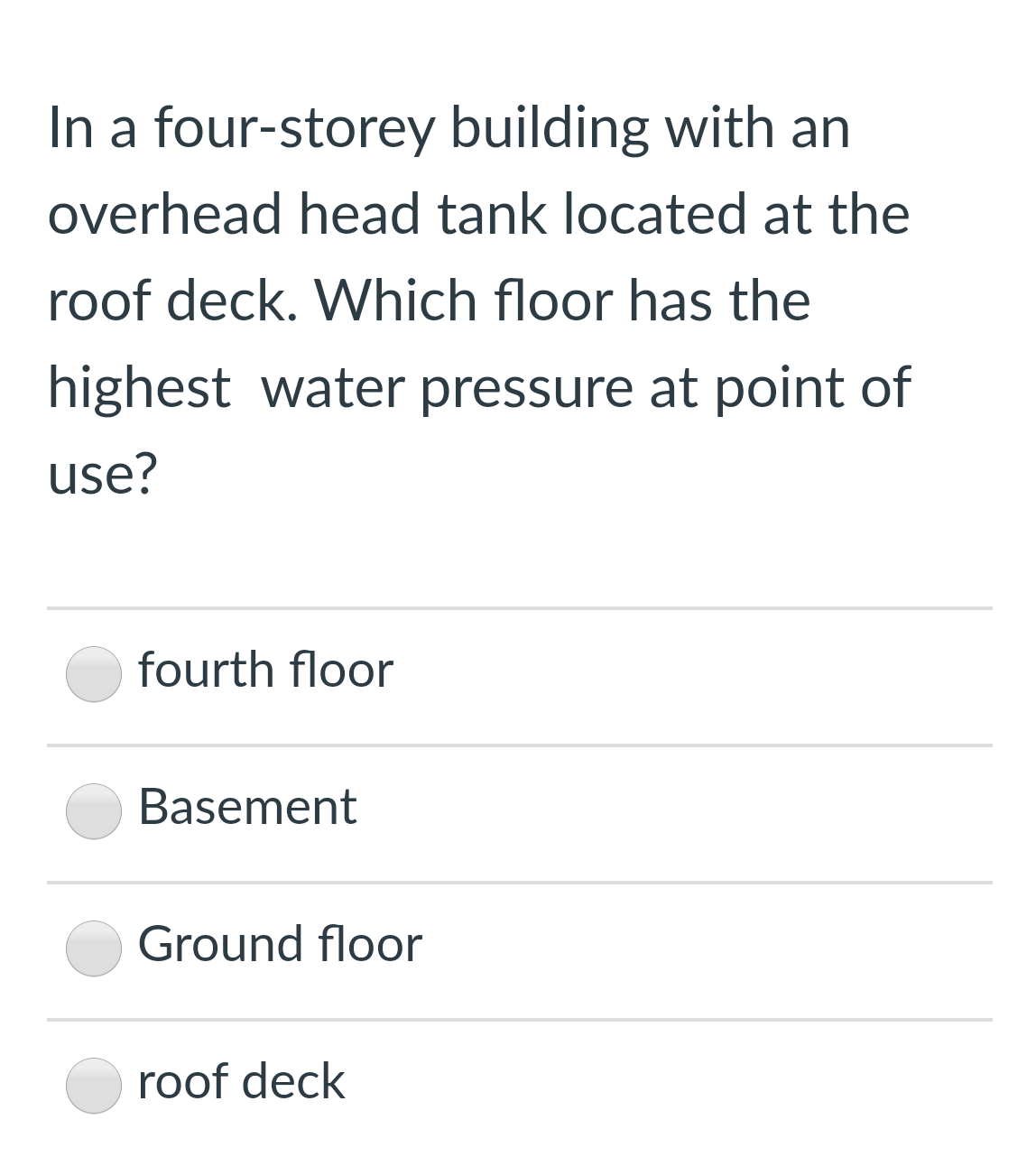 In a four-storey building with an
overhead head tank located at the
roof deck. Which floor has the
highest water pressure at point of
use?
fourth floor
Basement
Ground floor
roof deck
