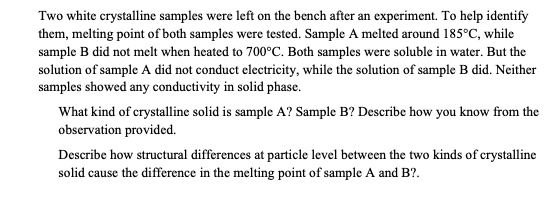 Two white crystalline samples were left on the bench after an experiment. To help identify
| them, melting point of both samples were tested. Sample A melted around 185°C, while
sample B did not melt when heated to 700°C. Both samples were soluble in water. But the
solution of sample A did not conduct electricity, while the solution of sample B did. Neither
samples showed any conductivity in solid phase.
| What kind of crystalline solid is sample A? Sample B? Describe how you know from the
observation provided.
Describe how structural differences at particle level between the two kinds of crystalline
solid cause the difference in the melting point of sample A and B?.
