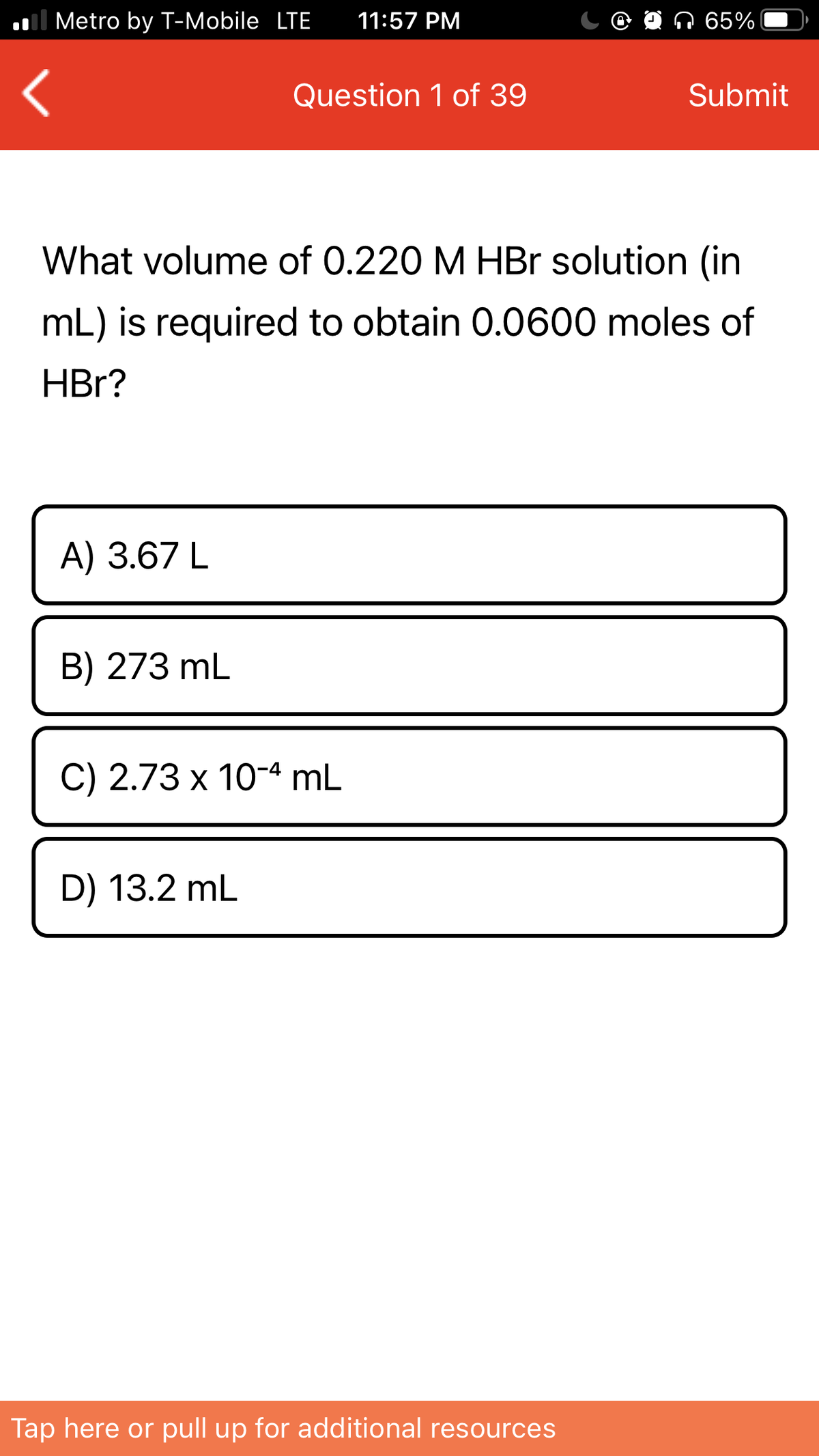 ol Metro by T-Mobile LTE
11:57 PM
Q 65%
Question 1 of 39
Submit
What volume of 0.220 M HBr solution (in
mL) is required to obtain 0.0600 moles of
HBr?
A) 3.67 L
B) 273 mL
С) 2.73 х 10-4 mL
D) 13.2 mL
Tap here or pull up for additional resources
