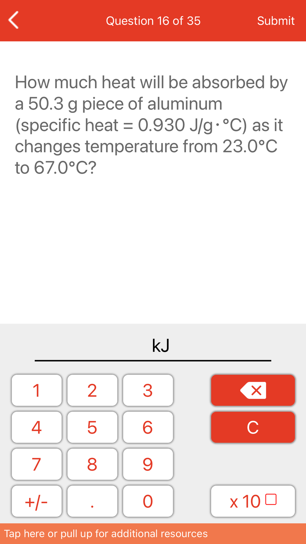 Question 16 of 35
Submit
How much heat will be absorbed by
a 50.3 g piece of aluminum
(specific heat = 0.930 J/g. °C) as it
changes temperature from 23.0°C
to 67.0°C?
kJ
1
3
4
C
7
+/-
x 10 0
Tap here or pull up for additional resources
LO
00
