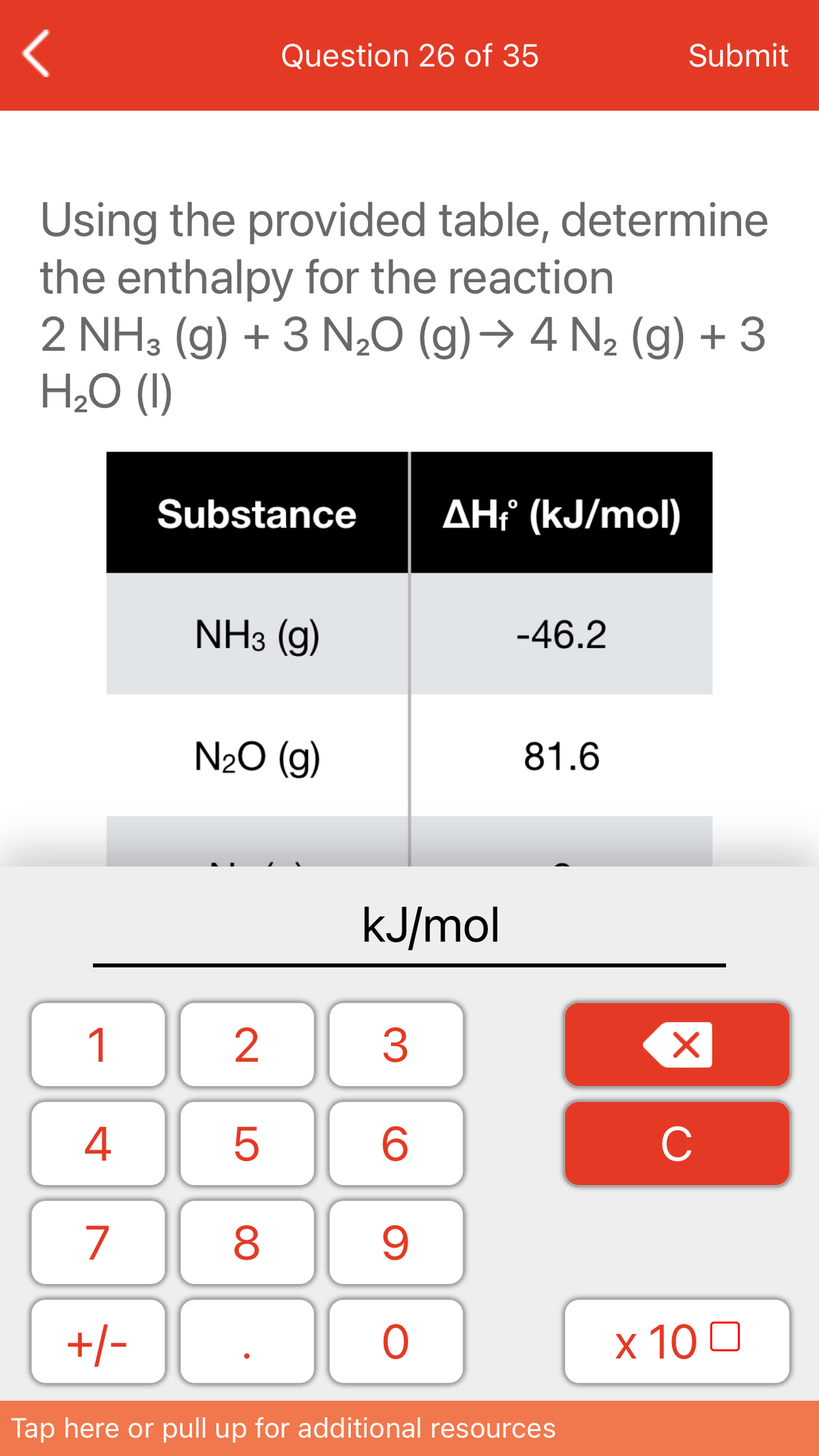 Question 26 of 35
Submit
Using the provided table, determine
the enthalpy for the reaction
2 NH3 (g) + 3 N20 (g)→ 4 N2 (g) + 3
H2O (I)
Substance
AHť (kJ/mol)
NH3 (g)
-46.2
N20 (g)
81.6
kJ/mol
1
4
C
7
+/-
x 10 0
Tap here or pull up for additional resources
LO
00
