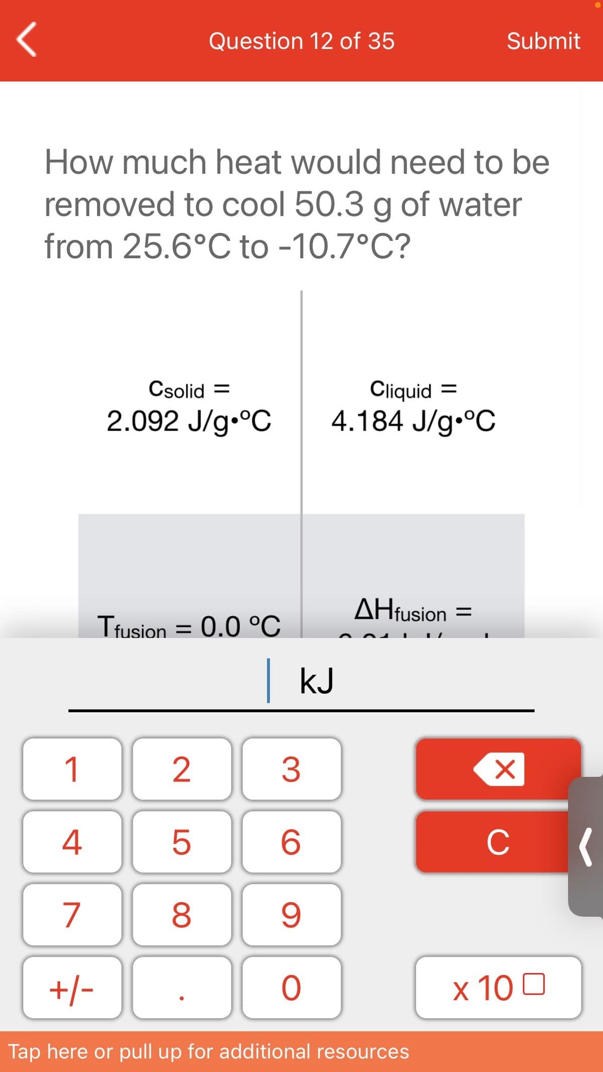 Question 12 of 35
Submit
How much heat would need to be
removed to cool 50.3 g of water
from 25.6°C to -10.7°C?
Csolid =
Cliquid =
2.092 J/g.°C
4.184 J/g•°C
AHfusion =
Ttusion = 0.0 °C
|kJ
1
3
4
C
7
+/-
x 10 0
Tap here or pull up for additional resources
LO
00
