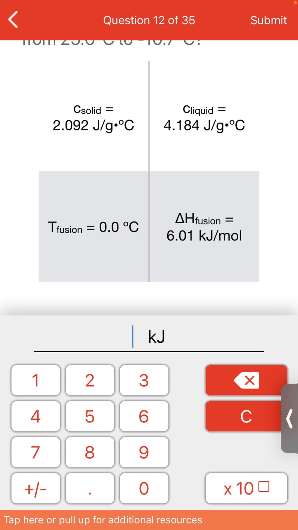 Question 12 of 35
Submit
Cliquid =
4.184 J/g.°C
Csolid =
2.092 J/g.°C
AHfusion =
Tfusion = 0.0 °C
6.01 kJ/mol
|kJ
1
3
4
C
7
+/-
x 10 0
Tap here or pull up for additional resources
LO
00
