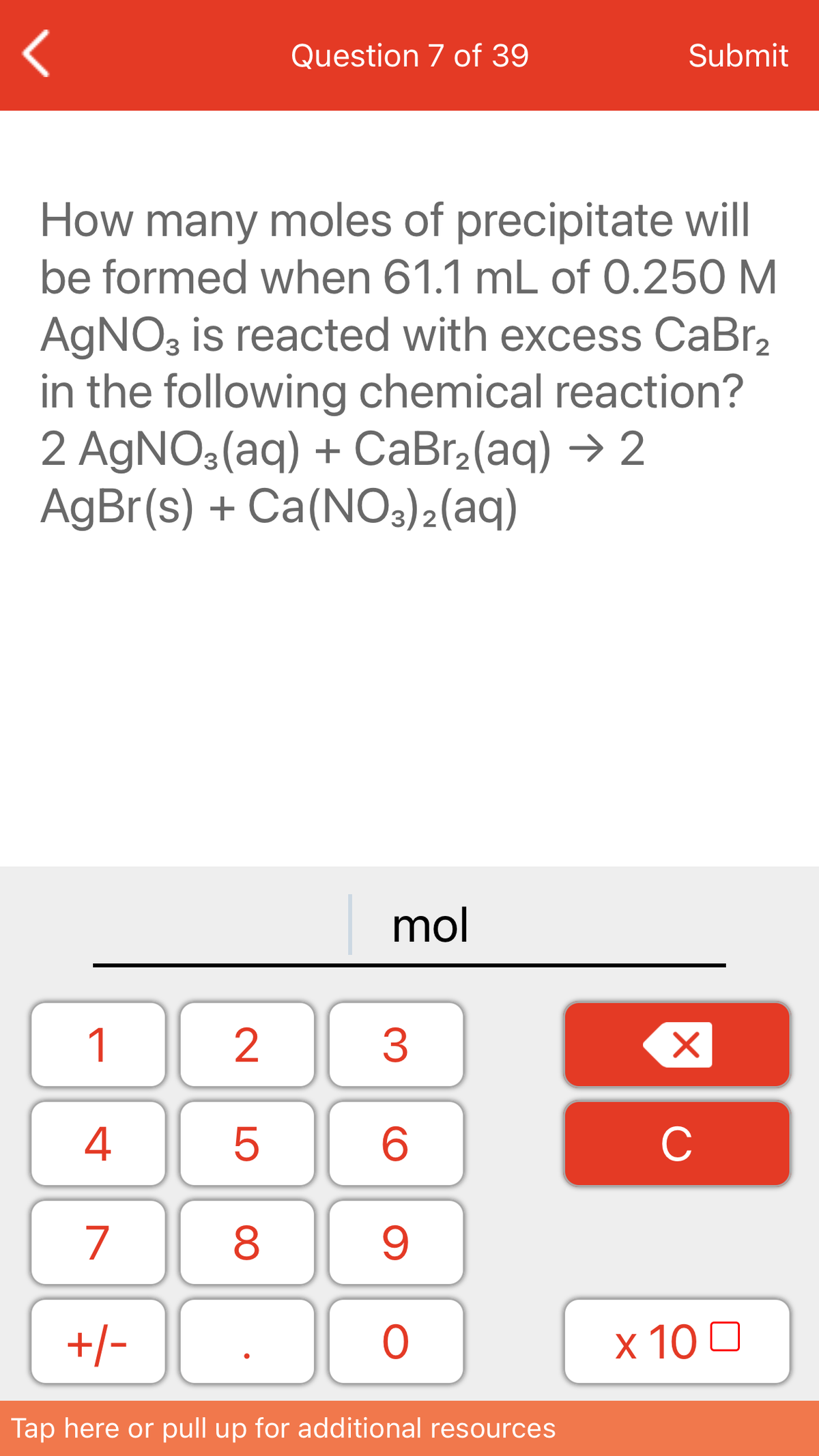 Question 7 of 39
Submit
How many moles of precipitate will
be formed when 61.1 mL of 0.250 M
AGNO3 is reacted with excess CaBr,
in the following chemical reaction?
2 AGNO3(aq) + CaBr2(aq) → 2
AgBr(s) + Ca(NO3)2(aq)
|mol
1
4
C
7
+/-
x 10 0
Tap here or pull up for additional resources
LO
00
