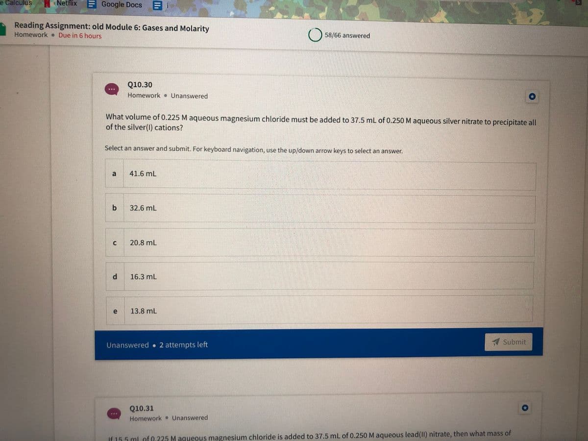 e Calculus
Netflix
Google Docs
Reading Assignment: old Module 6: Gases and Molarity
Homework Due in 6 hours
) 58/66 answered
Q10.30
Homework Unanswered
What volume of 0.225 M aqueous magnesium chloride must be added to 37.5 mL of 0.250 M aqueous silver nitrate to precipitate all
of the silver(l) cations?
Select an answer and submit. For keyboard navigation, use the up/down arrow keys to select an answer.
a
41.6 mL
b
32.6 mL
20.8 mL
16.3 mL
e 13.8 mL
Unanswered 2 attempts left
A Submit
Q10.31
Homework Unanswered
If 15.5 ml of 0.225 M aqueous magnesium chloride is added to 37.5 mL of 0.250 M aqueous lead(II) nitrate, then what mass of
