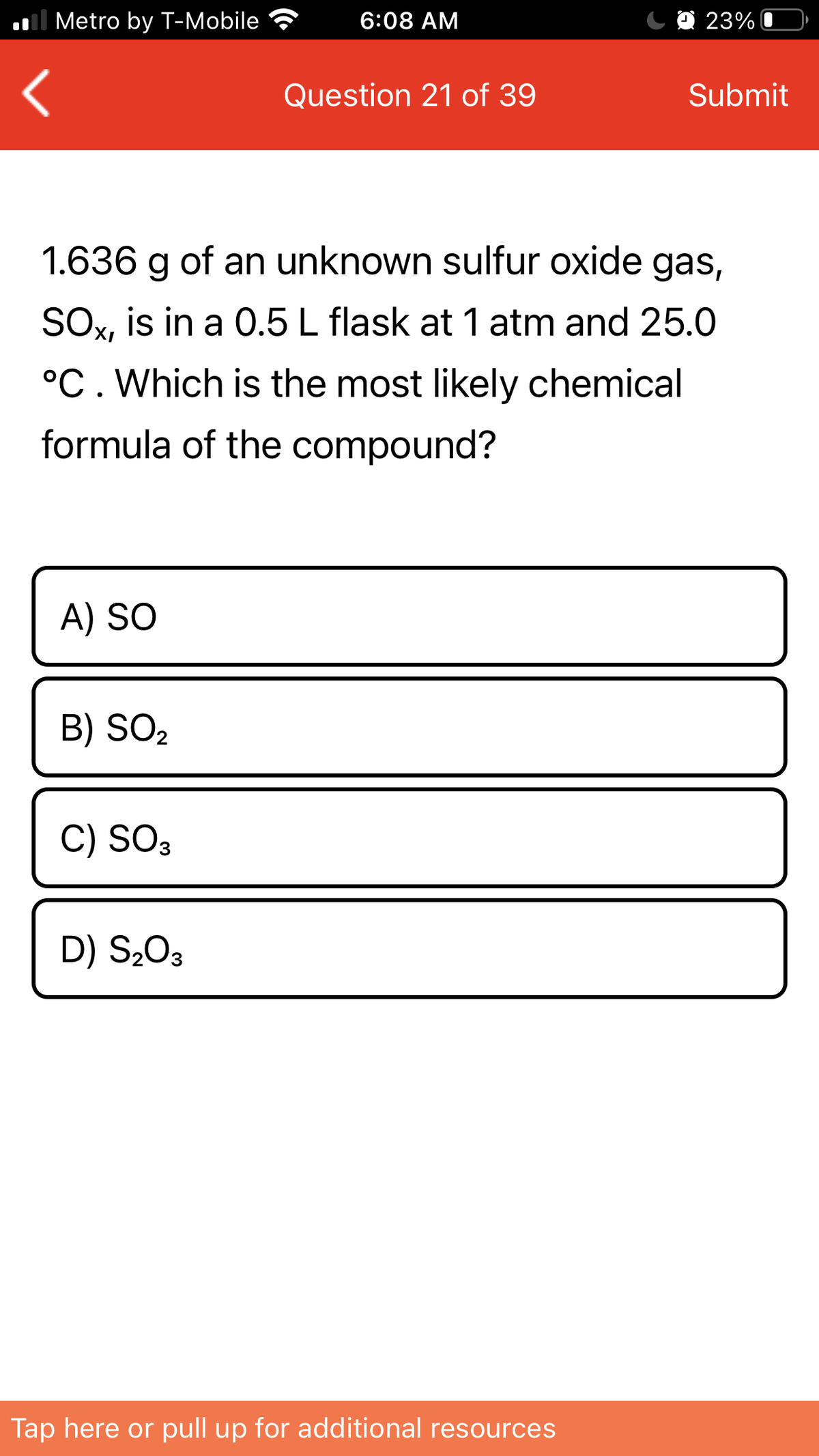 Il Metro by T-Mobile
6:08 AM
C O 23%
Question 21 of 39
Submit
1.636 g of an unknown sulfur oxide gas,
SOx, is in a 0.5 L flask at 1 atm and 25.0
°C. Which is the most likely chemical
formula of the compound?
A) SO
B) SO2
C) SO3
D) S203
Tap here or pull up for additional resources
