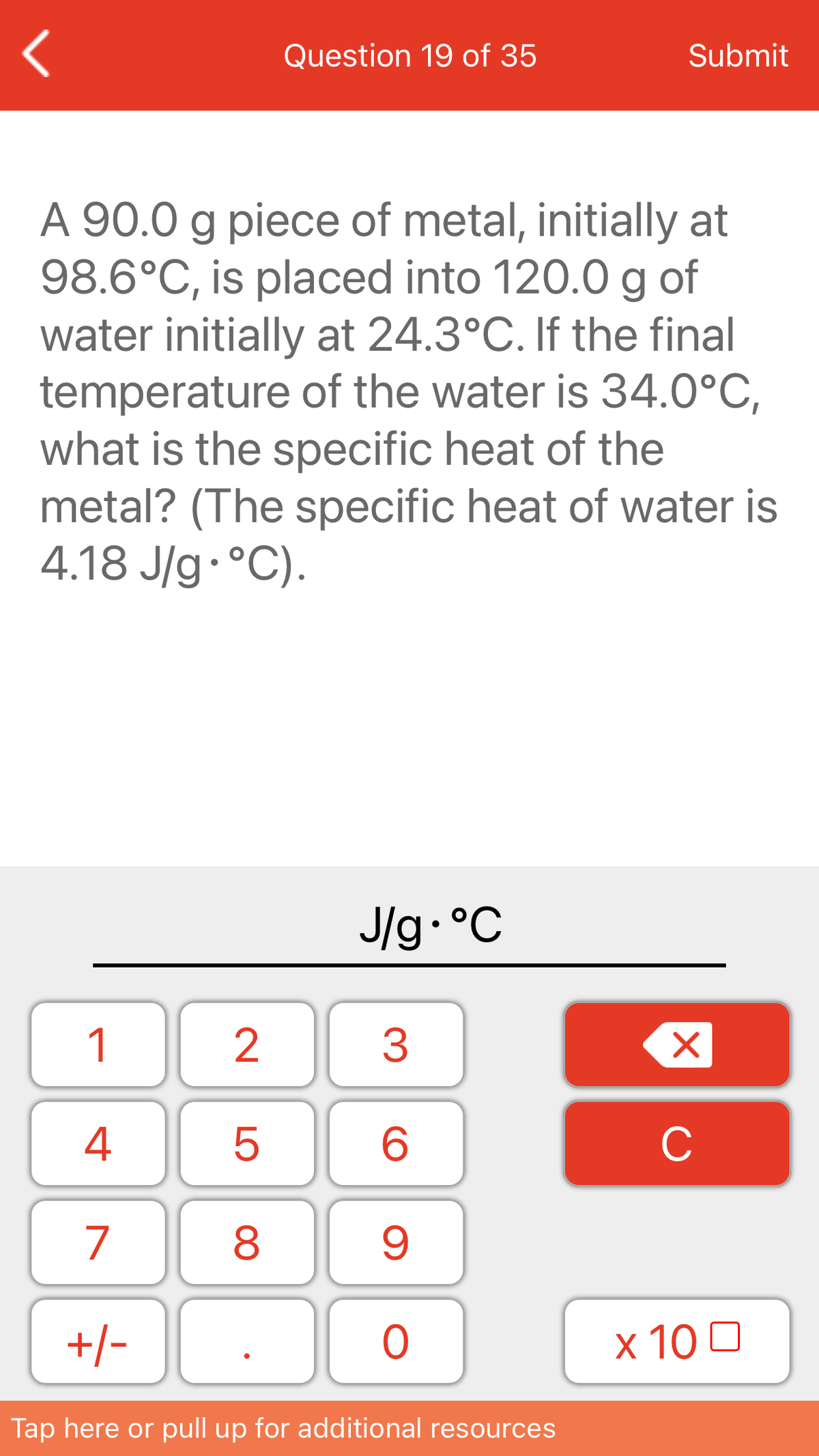 Question 19 of 35
Submit
A 90.0 g piece of metal, initially at
98.6°C, is placed into 120.0 g of
water initially at 24.3°C. If the final
temperature of the water is 34.0°C,
what is the specific heat of the
metal? (The specific heat of water is
4.18 J/g•°C).
J/g•°C
1
4
C
7
+/-
x 10 0
Tap here or pull up for additional resources
LO
00
