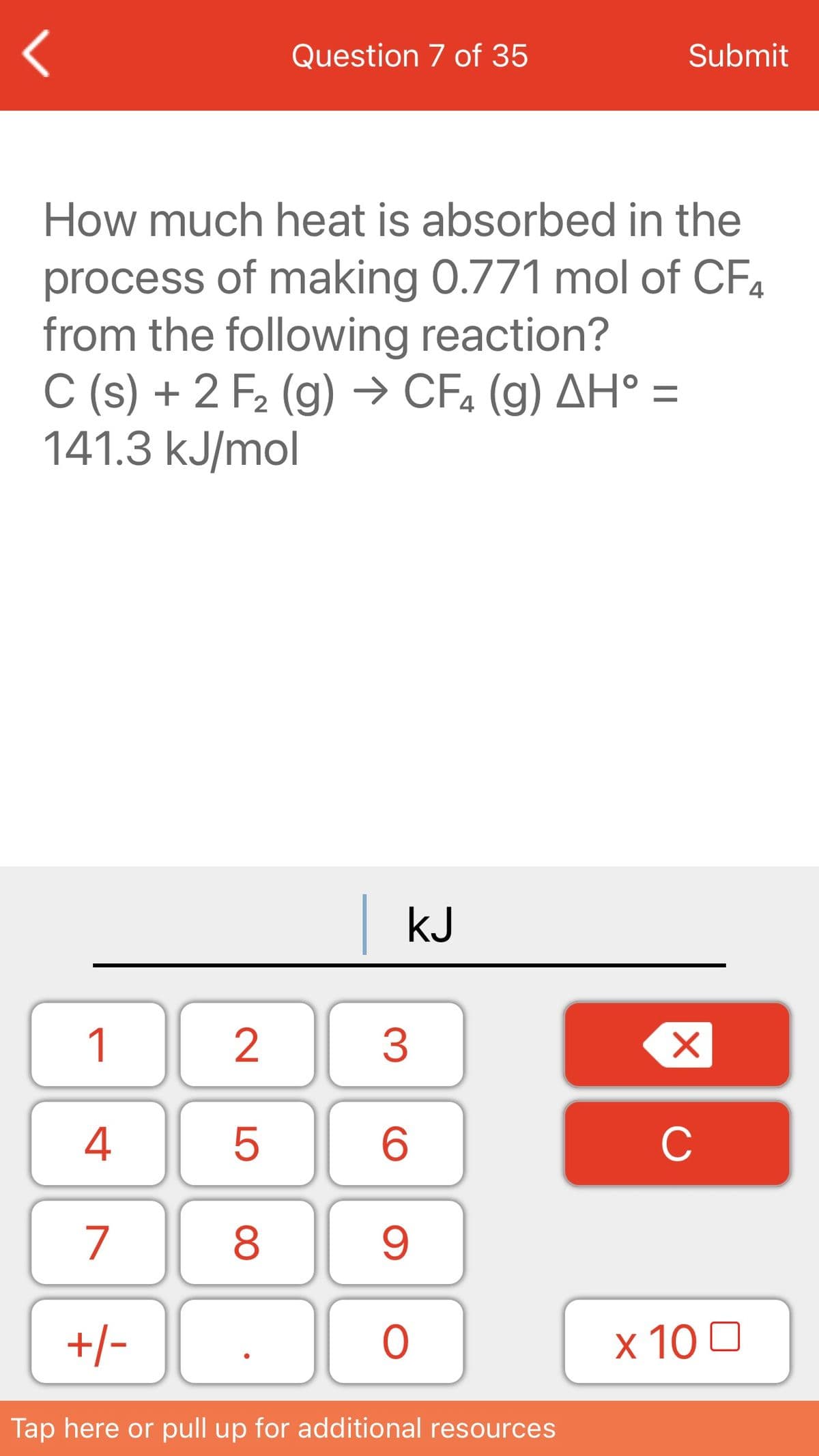 Question 7 of 35
Submit
How much heat is absorbed in the
process of making 0.771 mol of CF4
from the following reaction?
C (s) + 2 F2 (g) → CFa (g) AH° =
141.3 kJ/mol
|kJ
1
2
3
4
C
7
+/-
x 10 0
Tap here or pull up for additional resources
LO
00
