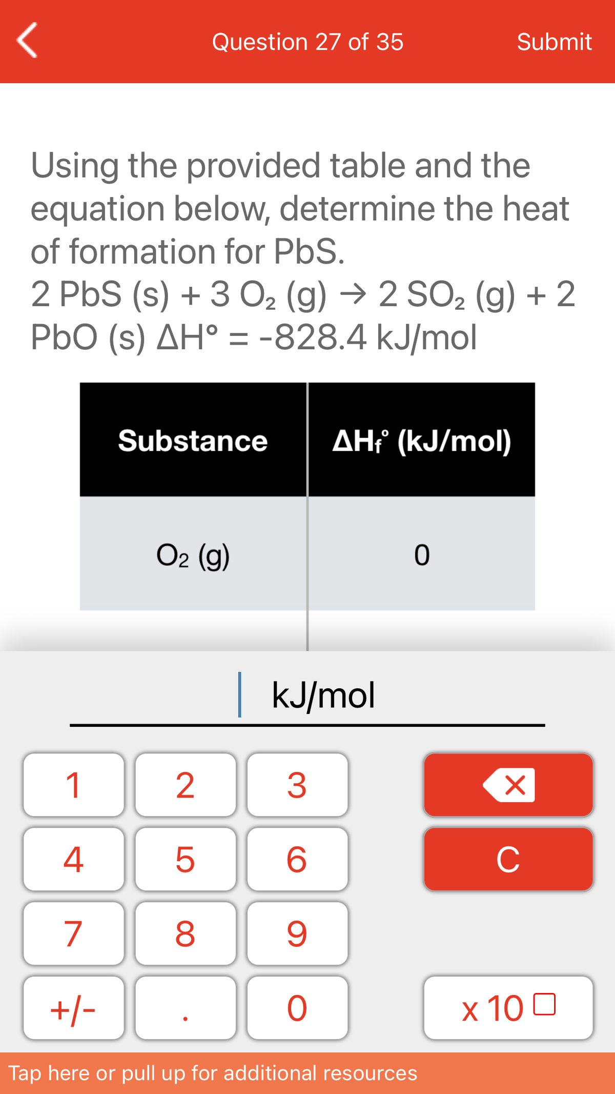 Question 27 of 35
Submit
Using the provided table and the
equation below, determine the heat
of formation for PbS.
2 PbS (s) + 3 O2 (g) → 2 SO2 (g) + 2
PbO (s) AH° = -828.4 kJ/mol
Substance
AH? (kJ/mol)
O2 (g)
kJ/mol
1
3
4
C
7
+/-
x 10 0
Tap here or pull up for additional resources
LO
00
