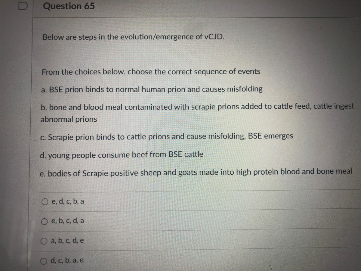 Question 65
Below are steps in the evolution/emergence of VCJD.
From the choices below, choose the correct sequence of events
a. BSE prion binds to normal human prion and causes misfolding
b. bone and blood meal contaminated with scrapie prions added to cattle feed, cattle ingest
abnormal prions
c. Scrapie prion binds to cattle prions and cause misfolding, BSE emerges
d. young people consume beef from BSE cattle
e. bodies of Scrapie positive sheep and goats made into high protein blood and bone meal
O e, d, c, b, a
O e, b, c, d, a
O a, b, c, d, e
Od, c, b, a, e
