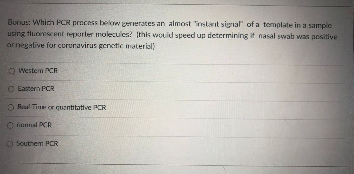 Bonus: Which PCR process below generates an almost "instant signal" of a template in a sample
using fluorescent reporter molecules? (this would speed up determining if nasal swab was positive
or negative for coronavirus genetic material)
O Western PCR
O Eastern PCR
O Real-Time or quantitative PCR
O normal PCR
O Southern PCR
