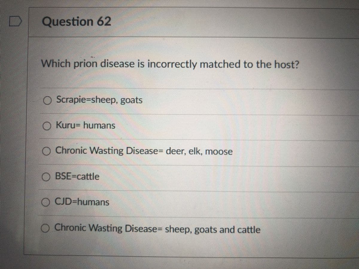 Question 62
Which prion disease is incorrectly matched to the host?
O Scrapie=sheep, goats
O Kuru= humans
O Chronic VWasting Disease= deer, elk, moose
O BSE-cattle
O CJD-humans
O Chronic Wasting Disease= sheep, goats and cattle
