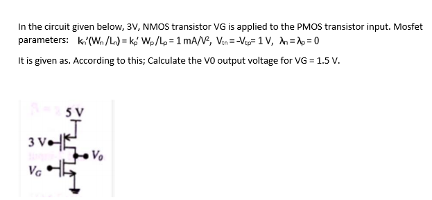 In the circuit given below, 3V, NMOS transistor VG is applied to the PMOS transistor input. Mosfet
parameters: k,'(W /L) = k,' Wp/Lp= 1 mA/V, Vin =-Vip= 1 v, n=p=0
It is given as. According to this; Calculate the VO output voltage for VG = 1.5 V.
5 V
3 V•E
Vo
Va H5
